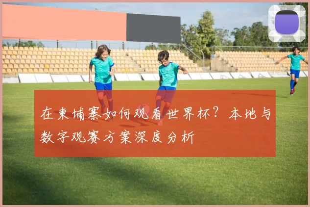 在柬埔寨如何观看世界杯？本地与数字观赛方案深度分析