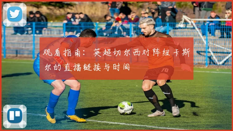 观看指南：英超切尔西对阵纽卡斯尔的直播链接与时间
