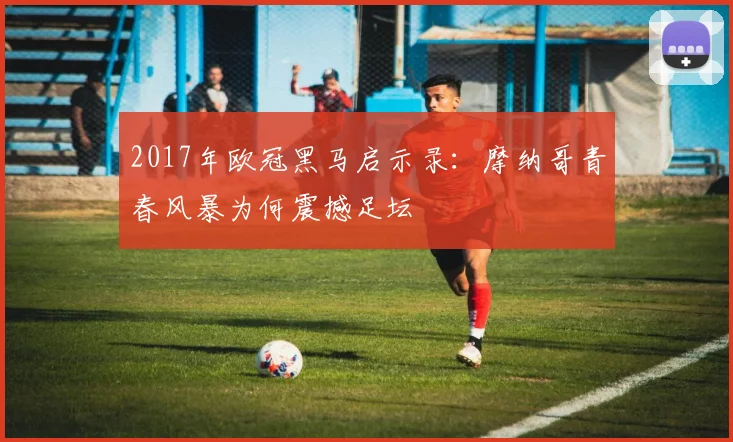 2017年欧冠黑马启示录:摩纳哥青春风暴为何震撼足坛