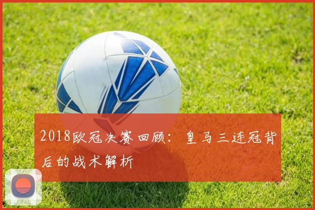 2018欧冠决赛回顾:皇马三连冠背后的战术解析