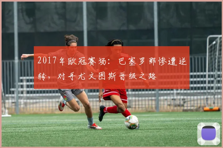 2017年欧冠赛场:巴塞罗那惨遭逆转,对手尤文图斯晋级之路