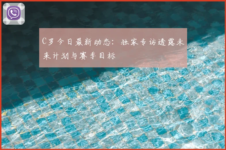 C罗今日最新动态:独家专访透露未来计划与赛季目标