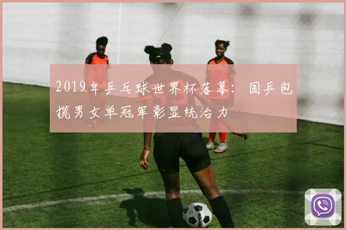 2019年乒乓球世界杯落幕:国乒包揽男女单冠军彰显统治力