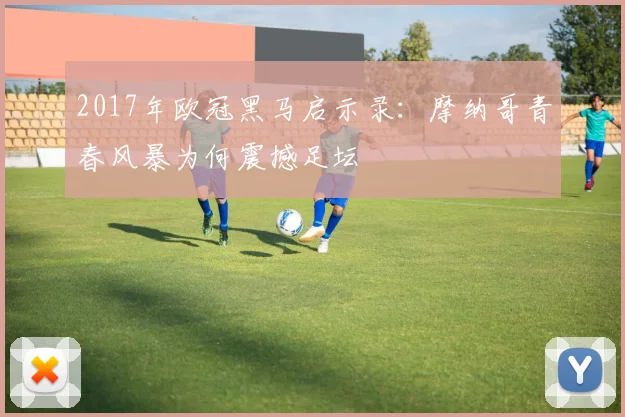 2017年欧冠黑马启示录:摩纳哥青春风暴为何震撼足坛