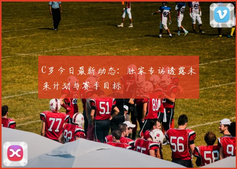 C罗今日最新动态:独家专访透露未来计划与赛季目标