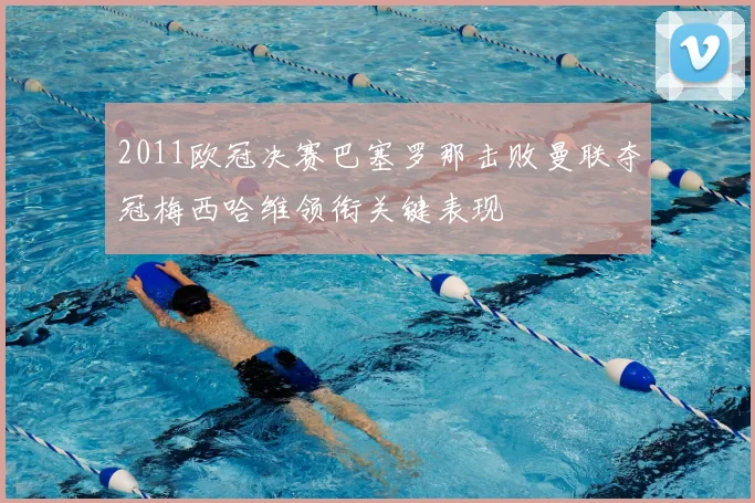 2011欧冠决赛巴塞罗那击败曼联夺冠梅西哈维领衔关键表现