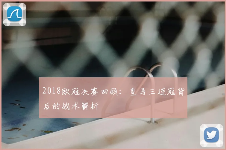 2018欧冠决赛回顾:皇马三连冠背后的战术解析