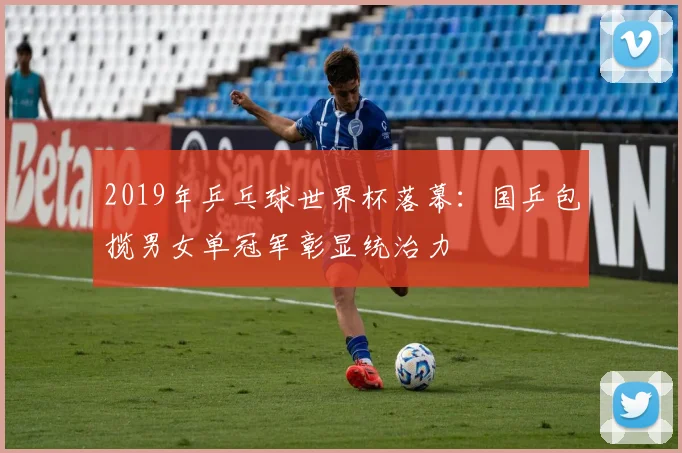 2019年乒乓球世界杯落幕:国乒包揽男女单冠军彰显统治力