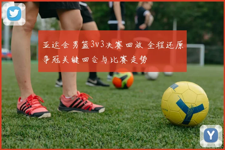 亚运会男篮3v3决赛回放 全程还原争冠关键回合与比赛走势