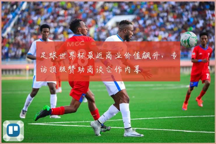 足球世界杯最近商业价值飙升，专访顶级赞助商谈合作内幕