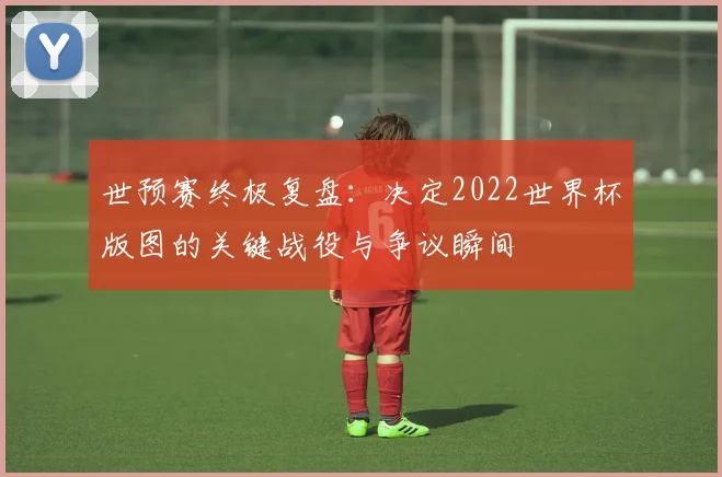 世预赛终极复盘：决定2022世界杯版图的关键战役与争议瞬间