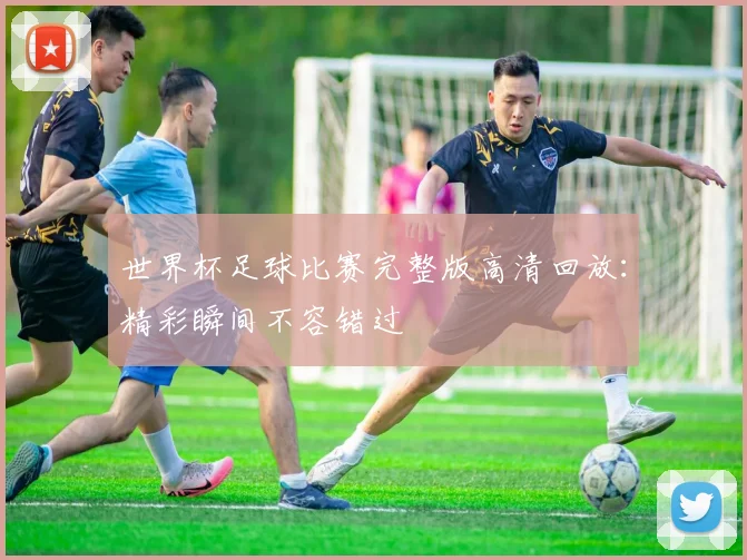 世界杯足球比赛完整版高清回放:精彩瞬间不容错过