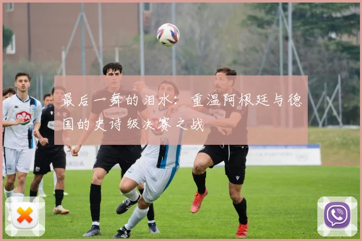 最后一舞的泪水：重温阿根廷与德国的史诗级决赛之战
