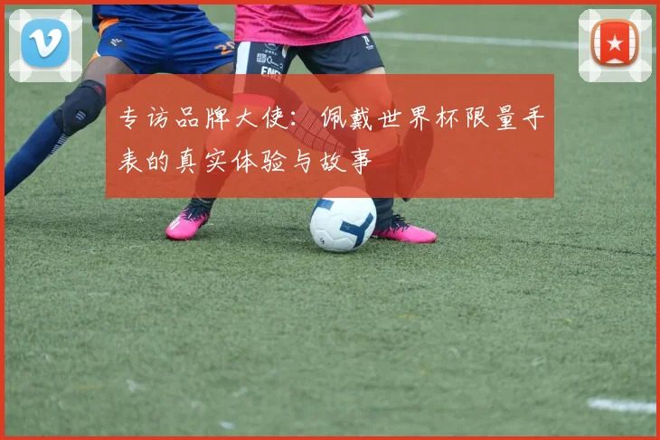 专访品牌大使:佩戴世界杯限量手表的真实体验与故事