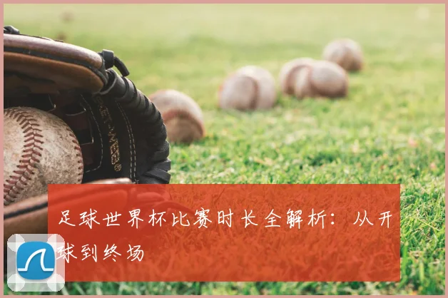 足球世界杯比赛时长全解析：从开球到终场