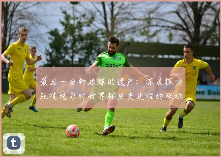 最后一分钟进球的遗产：深度探讨压哨绝杀对世界杯历史进程的深远影响